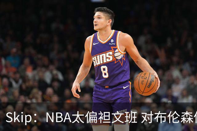 Skip：NBA太偏袒文班 对布伦森做出扎扎垫伦纳德脚的动作却没被吹
